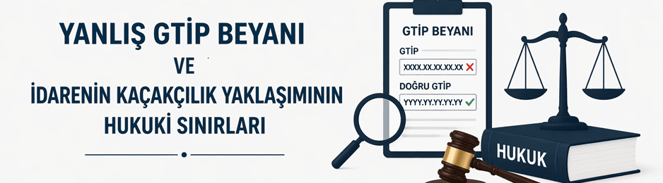 Yanlış GTİP Beyanı ve İdarenin Kaçakçılık Yaklaşımının Hukuki Sınırları
